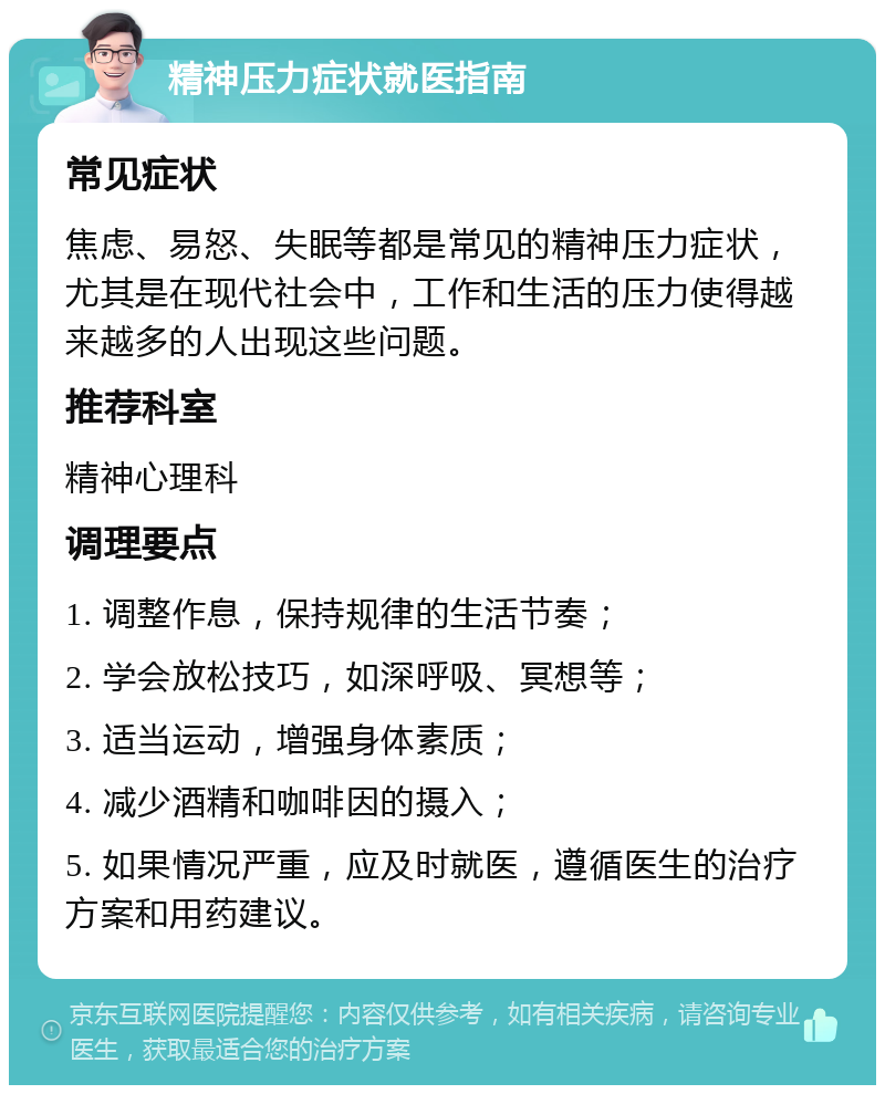 精神压力症状就医指南 常见症状 焦虑、易怒、失眠等都是常见的精神压力症状，尤其是在现代社会中，工作和生活的压力使得越来越多的人出现这些问题。 推荐科室 精神心理科 调理要点 1. 调整作息，保持规律的生活节奏； 2. 学会放松技巧，如深呼吸、冥想等； 3. 适当运动，增强身体素质； 4. 减少酒精和咖啡因的摄入； 5. 如果情况严重，应及时就医，遵循医生的治疗方案和用药建议。