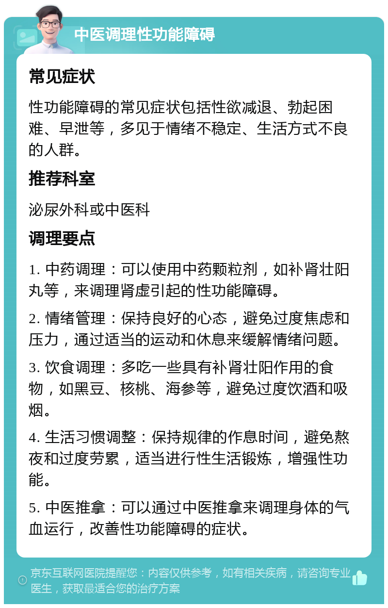 中医调理性功能障碍 常见症状 性功能障碍的常见症状包括性欲减退、勃起困难、早泄等，多见于情绪不稳定、生活方式不良的人群。 推荐科室 泌尿外科或中医科 调理要点 1. 中药调理：可以使用中药颗粒剂，如补肾壮阳丸等，来调理肾虚引起的性功能障碍。 2. 情绪管理：保持良好的心态，避免过度焦虑和压力，通过适当的运动和休息来缓解情绪问题。 3. 饮食调理：多吃一些具有补肾壮阳作用的食物，如黑豆、核桃、海参等，避免过度饮酒和吸烟。 4. 生活习惯调整：保持规律的作息时间，避免熬夜和过度劳累，适当进行性生活锻炼，增强性功能。 5. 中医推拿：可以通过中医推拿来调理身体的气血运行，改善性功能障碍的症状。