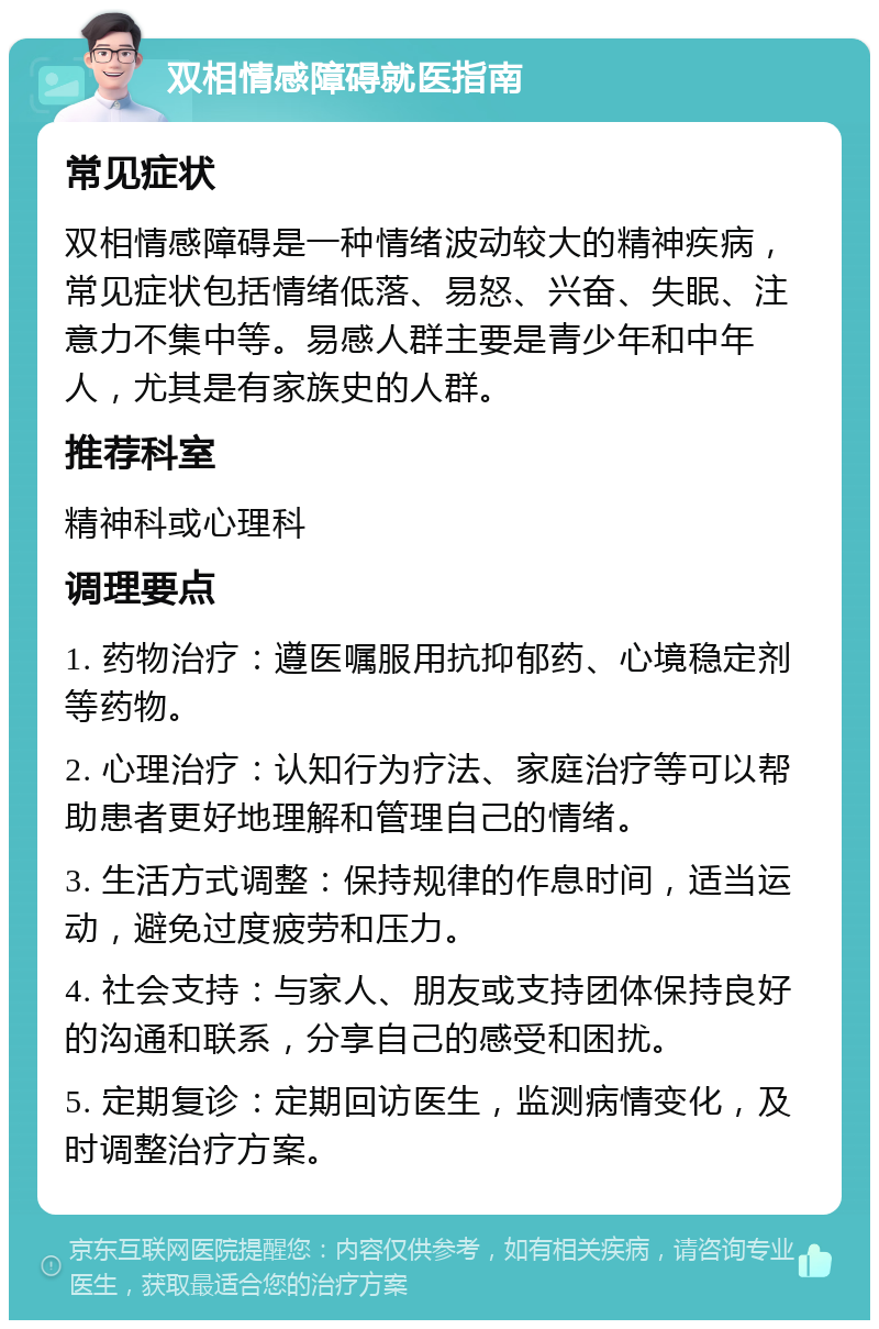 双相情感障碍就医指南 常见症状 双相情感障碍是一种情绪波动较大的精神疾病，常见症状包括情绪低落、易怒、兴奋、失眠、注意力不集中等。易感人群主要是青少年和中年人，尤其是有家族史的人群。 推荐科室 精神科或心理科 调理要点 1. 药物治疗：遵医嘱服用抗抑郁药、心境稳定剂等药物。 2. 心理治疗：认知行为疗法、家庭治疗等可以帮助患者更好地理解和管理自己的情绪。 3. 生活方式调整：保持规律的作息时间，适当运动，避免过度疲劳和压力。 4. 社会支持：与家人、朋友或支持团体保持良好的沟通和联系，分享自己的感受和困扰。 5. 定期复诊：定期回访医生，监测病情变化，及时调整治疗方案。