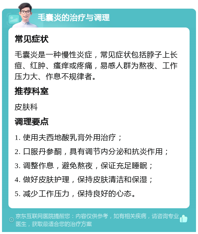 毛囊炎的治疗与调理 常见症状 毛囊炎是一种慢性炎症，常见症状包括脖子上长痘、红肿、瘙痒或疼痛，易感人群为熬夜、工作压力大、作息不规律者。 推荐科室 皮肤科 调理要点 1. 使用夫西地酸乳膏外用治疗； 2. 口服丹参酮，具有调节内分泌和抗炎作用； 3. 调整作息，避免熬夜，保证充足睡眠； 4. 做好皮肤护理，保持皮肤清洁和保湿； 5. 减少工作压力，保持良好的心态。