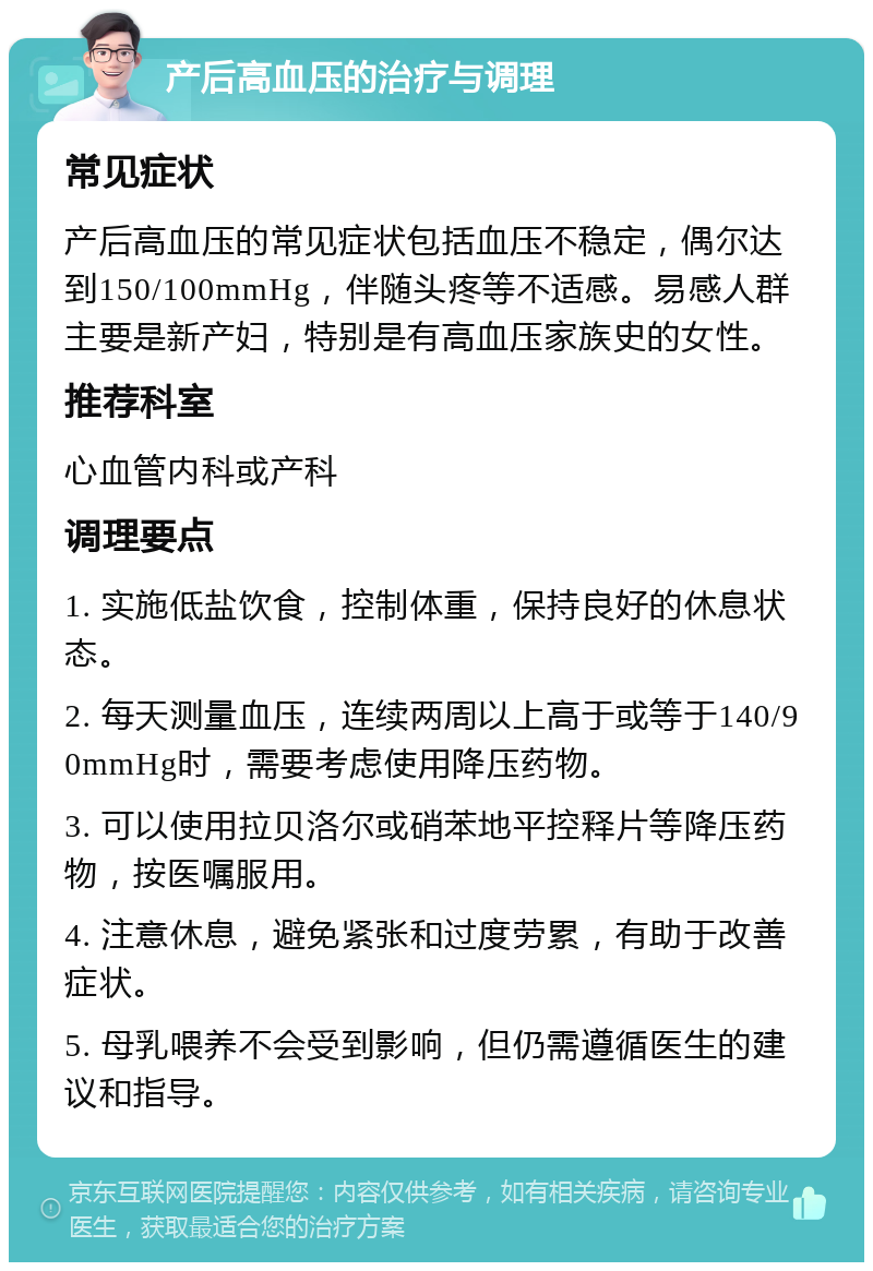 产后高血压的治疗与调理 常见症状 产后高血压的常见症状包括血压不稳定，偶尔达到150/100mmHg，伴随头疼等不适感。易感人群主要是新产妇，特别是有高血压家族史的女性。 推荐科室 心血管内科或产科 调理要点 1. 实施低盐饮食，控制体重，保持良好的休息状态。 2. 每天测量血压，连续两周以上高于或等于140/90mmHg时，需要考虑使用降压药物。 3. 可以使用拉贝洛尔或硝苯地平控释片等降压药物，按医嘱服用。 4. 注意休息，避免紧张和过度劳累，有助于改善症状。 5. 母乳喂养不会受到影响，但仍需遵循医生的建议和指导。