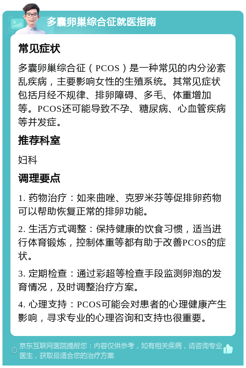 多囊卵巢综合征就医指南 常见症状 多囊卵巢综合征（PCOS）是一种常见的内分泌紊乱疾病，主要影响女性的生殖系统。其常见症状包括月经不规律、排卵障碍、多毛、体重增加等。PCOS还可能导致不孕、糖尿病、心血管疾病等并发症。 推荐科室 妇科 调理要点 1. 药物治疗：如来曲唑、克罗米芬等促排卵药物可以帮助恢复正常的排卵功能。 2. 生活方式调整：保持健康的饮食习惯，适当进行体育锻炼，控制体重等都有助于改善PCOS的症状。 3. 定期检查：通过彩超等检查手段监测卵泡的发育情况，及时调整治疗方案。 4. 心理支持：PCOS可能会对患者的心理健康产生影响，寻求专业的心理咨询和支持也很重要。