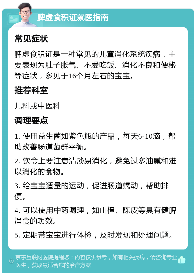 脾虚食积证就医指南 常见症状 脾虚食积证是一种常见的儿童消化系统疾病，主要表现为肚子胀气、不爱吃饭、消化不良和便秘等症状，多见于16个月左右的宝宝。 推荐科室 儿科或中医科 调理要点 1. 使用益生菌如紫色瓶的产品，每天6-10滴，帮助改善肠道菌群平衡。 2. 饮食上要注意清淡易消化，避免过多油腻和难以消化的食物。 3. 给宝宝适量的运动，促进肠道蠕动，帮助排便。 4. 可以使用中药调理，如山楂、陈皮等具有健脾消食的功效。 5. 定期带宝宝进行体检，及时发现和处理问题。