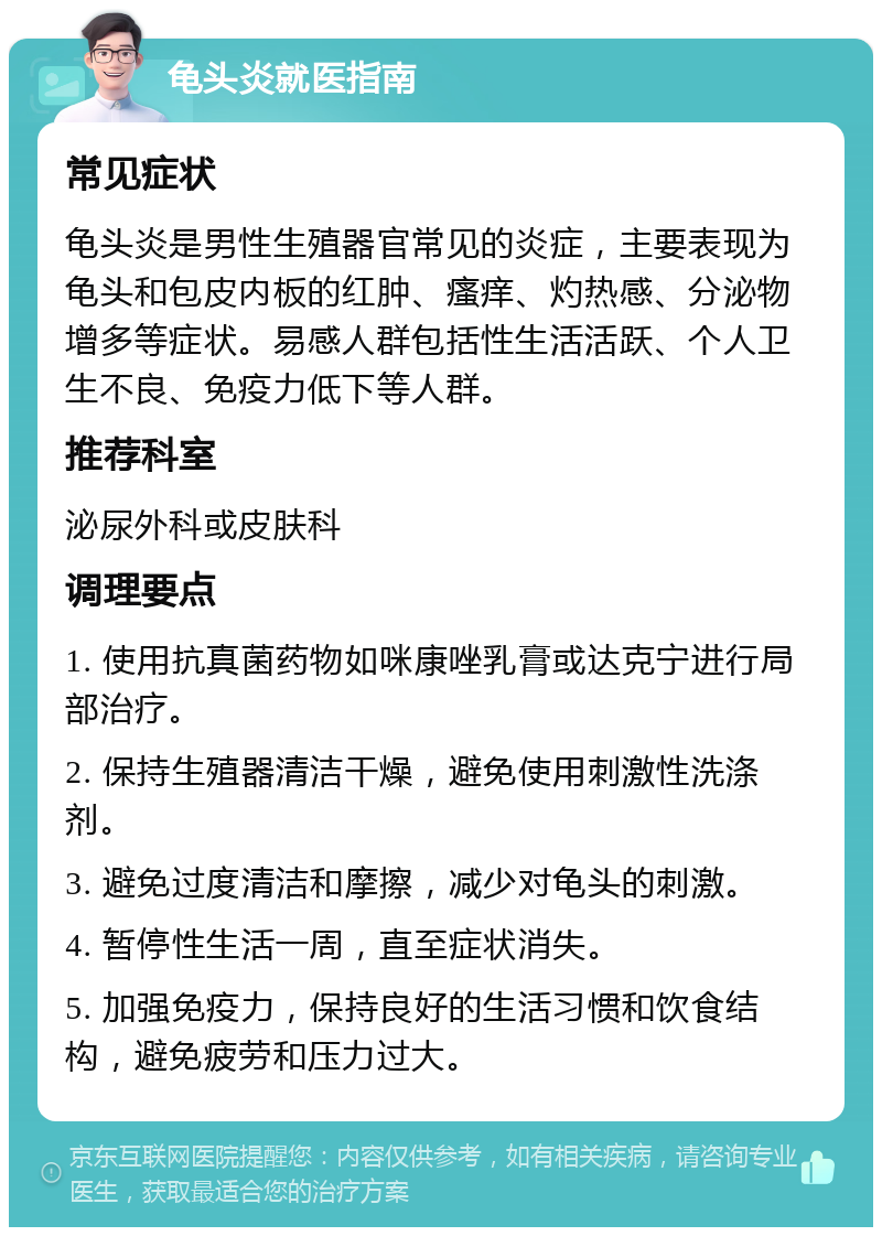 龟头炎就医指南 常见症状 龟头炎是男性生殖器官常见的炎症，主要表现为龟头和包皮内板的红肿、瘙痒、灼热感、分泌物增多等症状。易感人群包括性生活活跃、个人卫生不良、免疫力低下等人群。 推荐科室 泌尿外科或皮肤科 调理要点 1. 使用抗真菌药物如咪康唑乳膏或达克宁进行局部治疗。 2. 保持生殖器清洁干燥，避免使用刺激性洗涤剂。 3. 避免过度清洁和摩擦，减少对龟头的刺激。 4. 暂停性生活一周，直至症状消失。 5. 加强免疫力，保持良好的生活习惯和饮食结构，避免疲劳和压力过大。