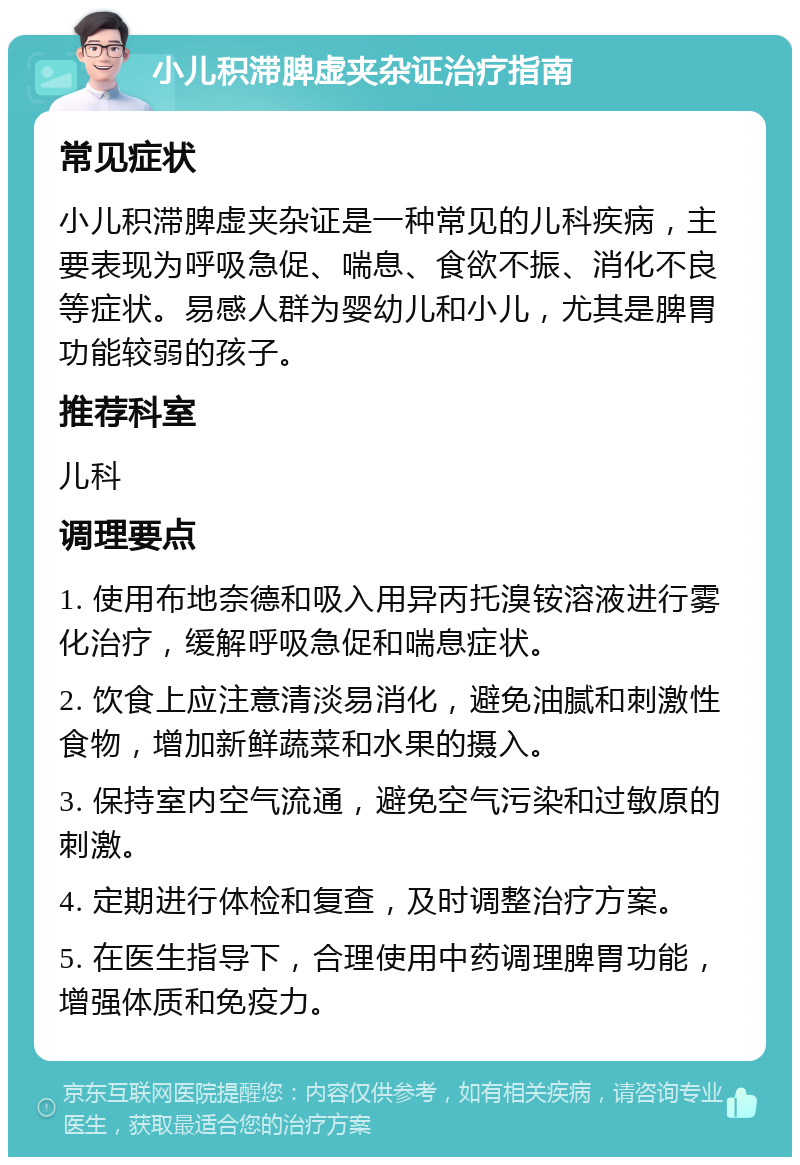 小儿积滞脾虚夹杂证治疗指南 常见症状 小儿积滞脾虚夹杂证是一种常见的儿科疾病，主要表现为呼吸急促、喘息、食欲不振、消化不良等症状。易感人群为婴幼儿和小儿，尤其是脾胃功能较弱的孩子。 推荐科室 儿科 调理要点 1. 使用布地奈德和吸入用异丙托溴铵溶液进行雾化治疗，缓解呼吸急促和喘息症状。 2. 饮食上应注意清淡易消化，避免油腻和刺激性食物，增加新鲜蔬菜和水果的摄入。 3. 保持室内空气流通，避免空气污染和过敏原的刺激。 4. 定期进行体检和复查，及时调整治疗方案。 5. 在医生指导下，合理使用中药调理脾胃功能，增强体质和免疫力。