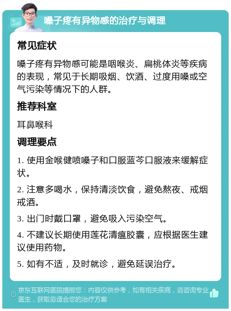 嗓子疼有异物感的治疗与调理 常见症状 嗓子疼有异物感可能是咽喉炎、扁桃体炎等疾病的表现，常见于长期吸烟、饮酒、过度用嗓或空气污染等情况下的人群。 推荐科室 耳鼻喉科 调理要点 1. 使用金喉健喷嗓子和口服蓝芩口服液来缓解症状。 2. 注意多喝水，保持清淡饮食，避免熬夜、戒烟戒酒。 3. 出门时戴口罩，避免吸入污染空气。 4. 不建议长期使用莲花清瘟胶囊，应根据医生建议使用药物。 5. 如有不适，及时就诊，避免延误治疗。