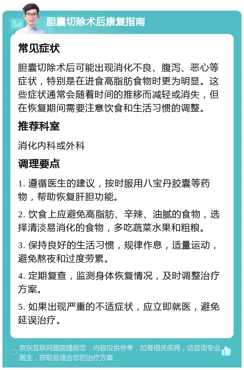 胆囊切除术后康复指南 常见症状 胆囊切除术后可能出现消化不良、腹泻、恶心等症状，特别是在进食高脂肪食物时更为明显。这些症状通常会随着时间的推移而减轻或消失，但在恢复期间需要注意饮食和生活习惯的调整。 推荐科室 消化内科或外科 调理要点 1. 遵循医生的建议，按时服用八宝丹胶囊等药物，帮助恢复肝胆功能。 2. 饮食上应避免高脂肪、辛辣、油腻的食物，选择清淡易消化的食物，多吃蔬菜水果和粗粮。 3. 保持良好的生活习惯，规律作息，适量运动，避免熬夜和过度劳累。 4. 定期复查，监测身体恢复情况，及时调整治疗方案。 5. 如果出现严重的不适症状，应立即就医，避免延误治疗。