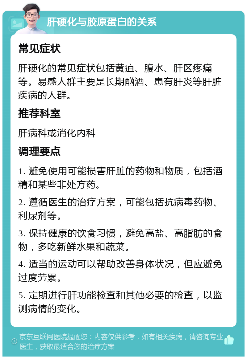 肝硬化与胶原蛋白的关系 常见症状 肝硬化的常见症状包括黄疸、腹水、肝区疼痛等。易感人群主要是长期酗酒、患有肝炎等肝脏疾病的人群。 推荐科室 肝病科或消化内科 调理要点 1. 避免使用可能损害肝脏的药物和物质，包括酒精和某些非处方药。 2. 遵循医生的治疗方案，可能包括抗病毒药物、利尿剂等。 3. 保持健康的饮食习惯，避免高盐、高脂肪的食物，多吃新鲜水果和蔬菜。 4. 适当的运动可以帮助改善身体状况，但应避免过度劳累。 5. 定期进行肝功能检查和其他必要的检查，以监测病情的变化。