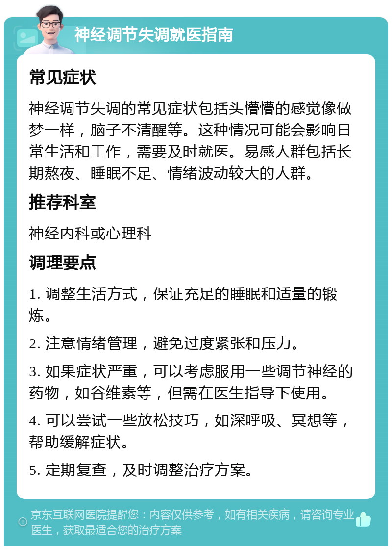 神经调节失调就医指南 常见症状 神经调节失调的常见症状包括头懵懵的感觉像做梦一样，脑子不清醒等。这种情况可能会影响日常生活和工作，需要及时就医。易感人群包括长期熬夜、睡眠不足、情绪波动较大的人群。 推荐科室 神经内科或心理科 调理要点 1. 调整生活方式，保证充足的睡眠和适量的锻炼。 2. 注意情绪管理，避免过度紧张和压力。 3. 如果症状严重，可以考虑服用一些调节神经的药物，如谷维素等，但需在医生指导下使用。 4. 可以尝试一些放松技巧，如深呼吸、冥想等，帮助缓解症状。 5. 定期复查，及时调整治疗方案。