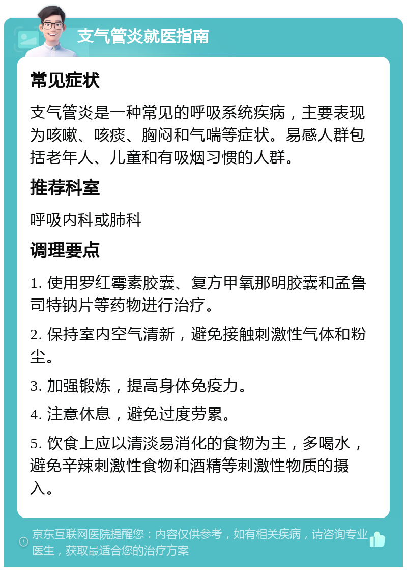 支气管炎就医指南 常见症状 支气管炎是一种常见的呼吸系统疾病，主要表现为咳嗽、咳痰、胸闷和气喘等症状。易感人群包括老年人、儿童和有吸烟习惯的人群。 推荐科室 呼吸内科或肺科 调理要点 1. 使用罗红霉素胶囊、复方甲氧那明胶囊和孟鲁司特钠片等药物进行治疗。 2. 保持室内空气清新，避免接触刺激性气体和粉尘。 3. 加强锻炼，提高身体免疫力。 4. 注意休息，避免过度劳累。 5. 饮食上应以清淡易消化的食物为主，多喝水，避免辛辣刺激性食物和酒精等刺激性物质的摄入。