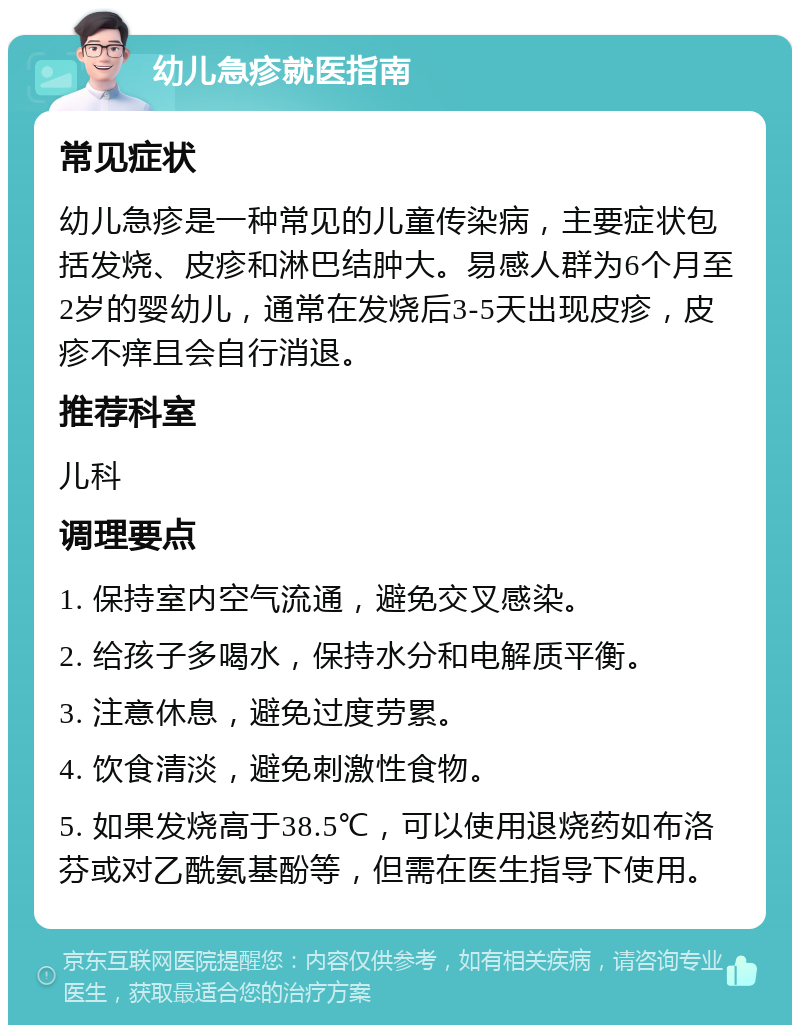 幼儿急疹就医指南 常见症状 幼儿急疹是一种常见的儿童传染病，主要症状包括发烧、皮疹和淋巴结肿大。易感人群为6个月至2岁的婴幼儿，通常在发烧后3-5天出现皮疹，皮疹不痒且会自行消退。 推荐科室 儿科 调理要点 1. 保持室内空气流通，避免交叉感染。 2. 给孩子多喝水，保持水分和电解质平衡。 3. 注意休息，避免过度劳累。 4. 饮食清淡，避免刺激性食物。 5. 如果发烧高于38.5℃，可以使用退烧药如布洛芬或对乙酰氨基酚等，但需在医生指导下使用。