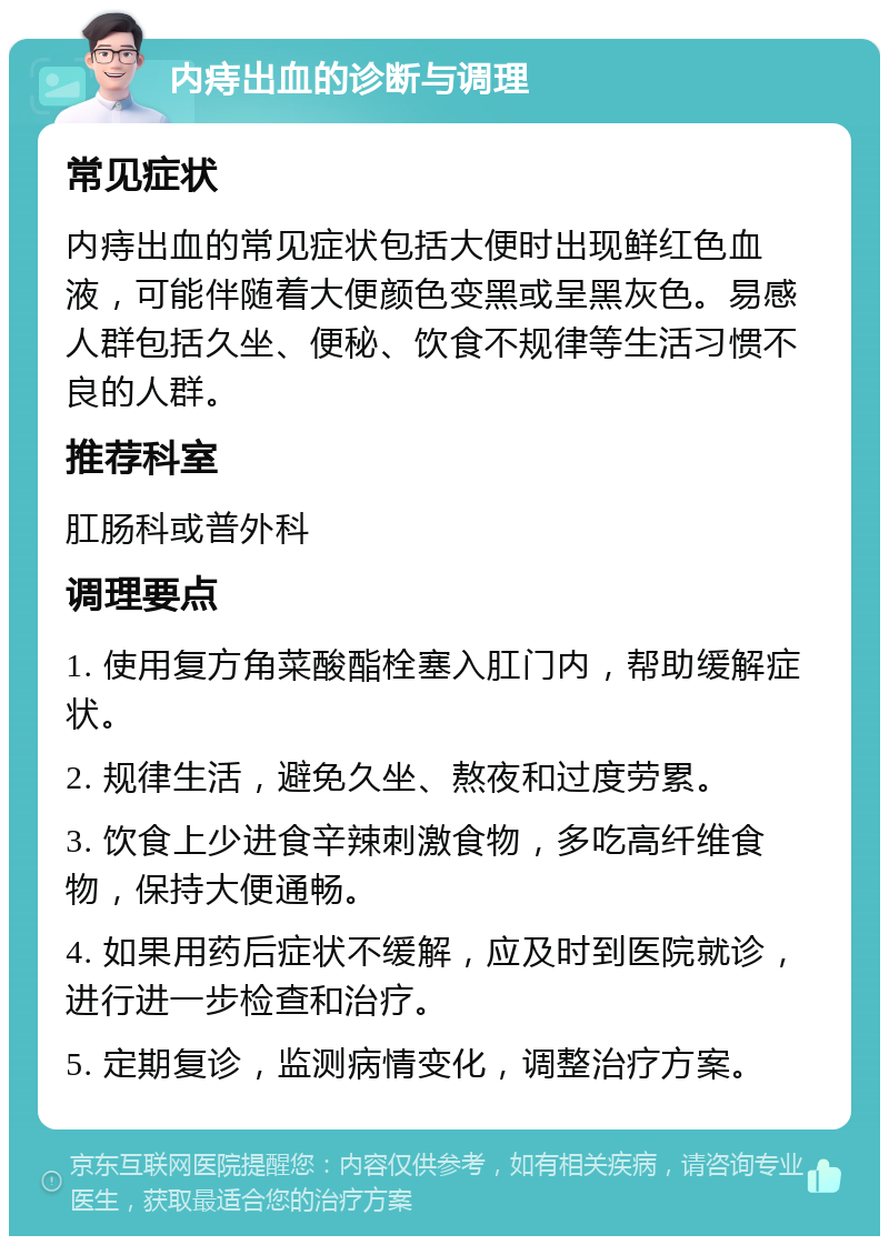 内痔出血的诊断与调理 常见症状 内痔出血的常见症状包括大便时出现鲜红色血液，可能伴随着大便颜色变黑或呈黑灰色。易感人群包括久坐、便秘、饮食不规律等生活习惯不良的人群。 推荐科室 肛肠科或普外科 调理要点 1. 使用复方角菜酸酯栓塞入肛门内，帮助缓解症状。 2. 规律生活，避免久坐、熬夜和过度劳累。 3. 饮食上少进食辛辣刺激食物，多吃高纤维食物，保持大便通畅。 4. 如果用药后症状不缓解，应及时到医院就诊，进行进一步检查和治疗。 5. 定期复诊，监测病情变化，调整治疗方案。