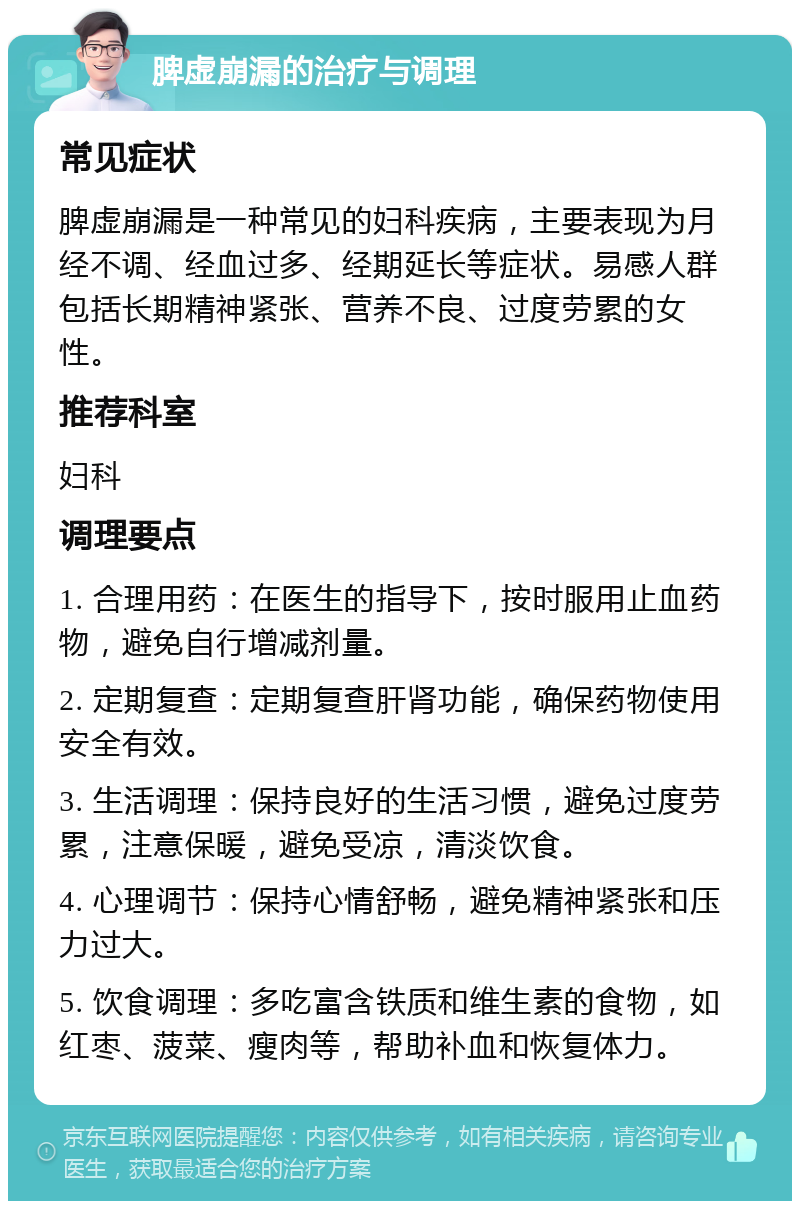 脾虚崩漏的治疗与调理 常见症状 脾虚崩漏是一种常见的妇科疾病，主要表现为月经不调、经血过多、经期延长等症状。易感人群包括长期精神紧张、营养不良、过度劳累的女性。 推荐科室 妇科 调理要点 1. 合理用药：在医生的指导下，按时服用止血药物，避免自行增减剂量。 2. 定期复查：定期复查肝肾功能，确保药物使用安全有效。 3. 生活调理：保持良好的生活习惯，避免过度劳累，注意保暖，避免受凉，清淡饮食。 4. 心理调节：保持心情舒畅，避免精神紧张和压力过大。 5. 饮食调理：多吃富含铁质和维生素的食物，如红枣、菠菜、瘦肉等，帮助补血和恢复体力。