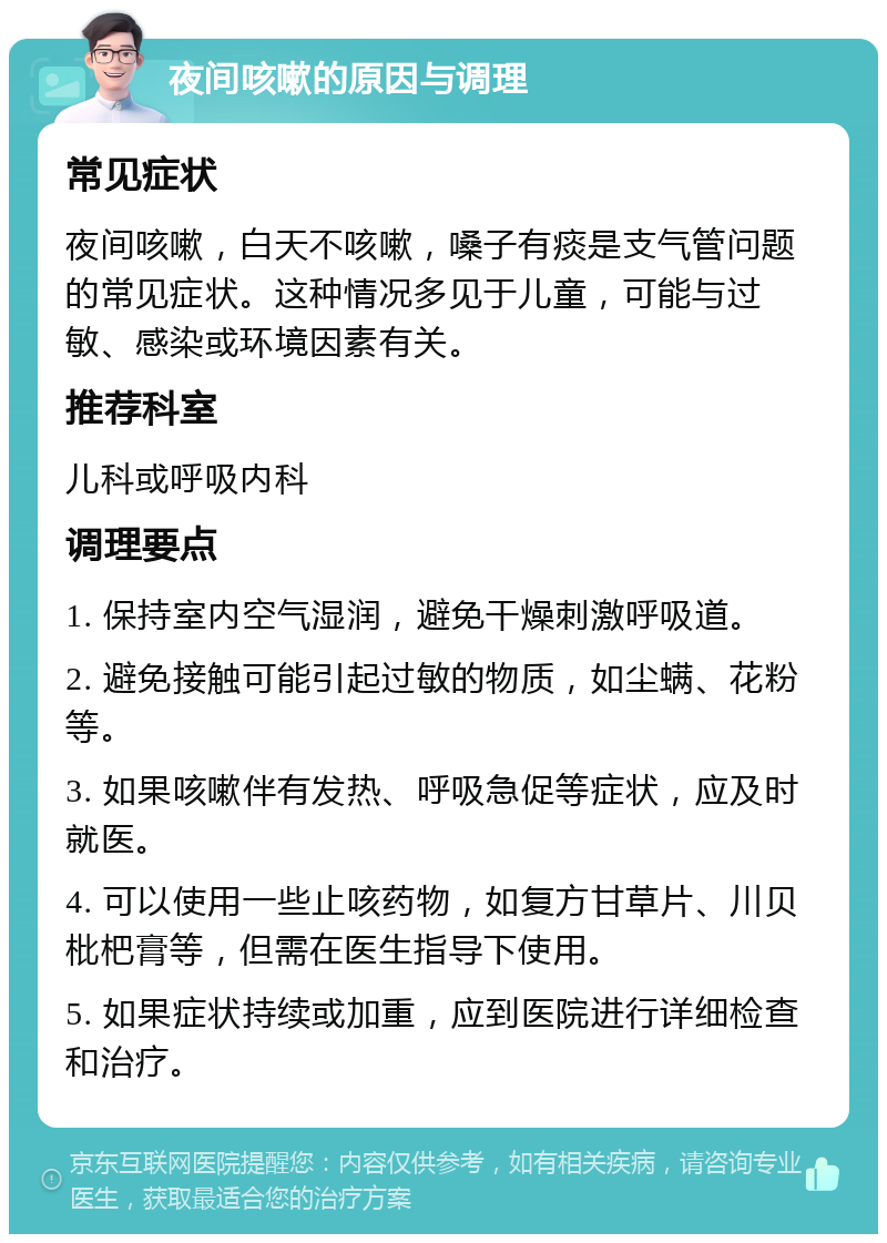 夜间咳嗽的原因与调理 常见症状 夜间咳嗽，白天不咳嗽，嗓子有痰是支气管问题的常见症状。这种情况多见于儿童，可能与过敏、感染或环境因素有关。 推荐科室 儿科或呼吸内科 调理要点 1. 保持室内空气湿润，避免干燥刺激呼吸道。 2. 避免接触可能引起过敏的物质，如尘螨、花粉等。 3. 如果咳嗽伴有发热、呼吸急促等症状，应及时就医。 4. 可以使用一些止咳药物，如复方甘草片、川贝枇杷膏等，但需在医生指导下使用。 5. 如果症状持续或加重，应到医院进行详细检查和治疗。