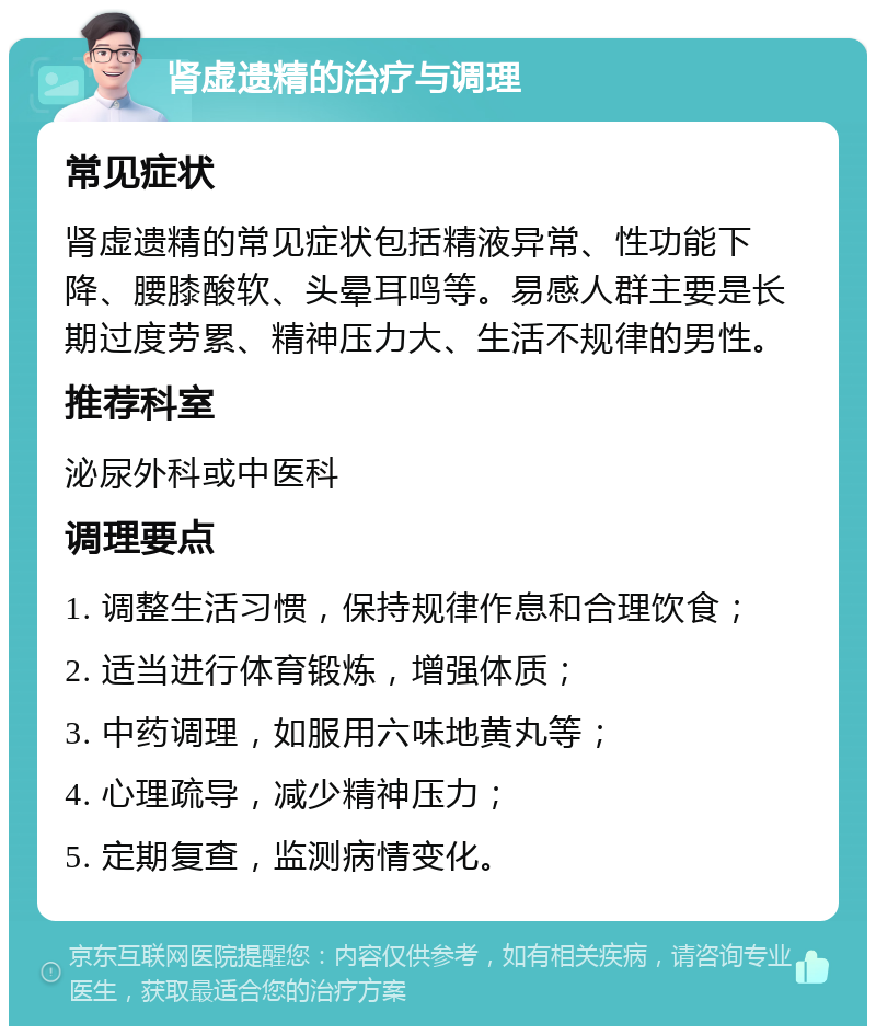 肾虚遗精的治疗与调理 常见症状 肾虚遗精的常见症状包括精液异常、性功能下降、腰膝酸软、头晕耳鸣等。易感人群主要是长期过度劳累、精神压力大、生活不规律的男性。 推荐科室 泌尿外科或中医科 调理要点 1. 调整生活习惯，保持规律作息和合理饮食； 2. 适当进行体育锻炼，增强体质； 3. 中药调理，如服用六味地黄丸等； 4. 心理疏导，减少精神压力； 5. 定期复查，监测病情变化。