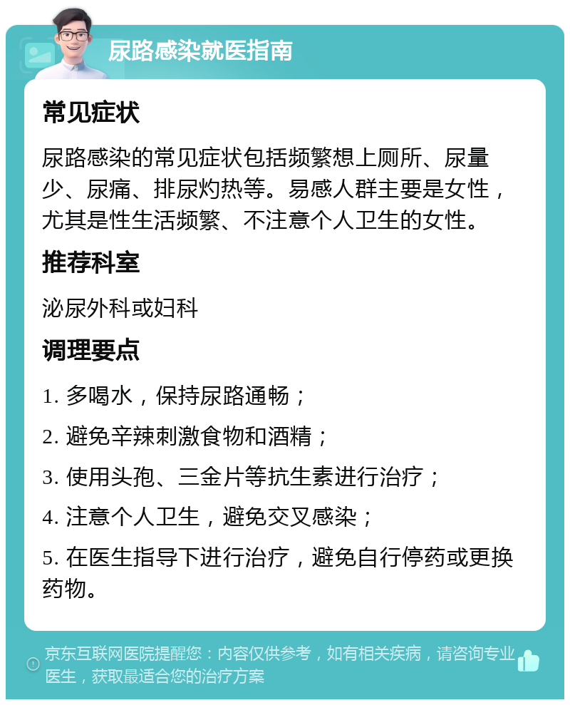 尿路感染就医指南 常见症状 尿路感染的常见症状包括频繁想上厕所、尿量少、尿痛、排尿灼热等。易感人群主要是女性，尤其是性生活频繁、不注意个人卫生的女性。 推荐科室 泌尿外科或妇科 调理要点 1. 多喝水，保持尿路通畅； 2. 避免辛辣刺激食物和酒精； 3. 使用头孢、三金片等抗生素进行治疗； 4. 注意个人卫生，避免交叉感染； 5. 在医生指导下进行治疗，避免自行停药或更换药物。