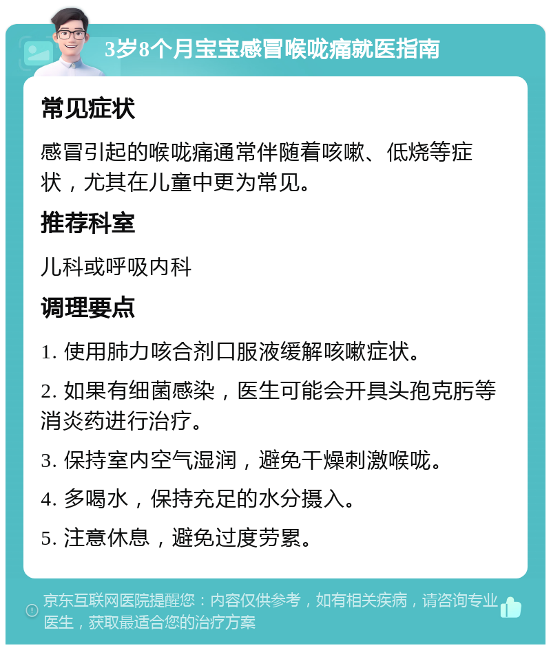 3岁8个月宝宝感冒喉咙痛就医指南 常见症状 感冒引起的喉咙痛通常伴随着咳嗽、低烧等症状，尤其在儿童中更为常见。 推荐科室 儿科或呼吸内科 调理要点 1. 使用肺力咳合剂口服液缓解咳嗽症状。 2. 如果有细菌感染，医生可能会开具头孢克肟等消炎药进行治疗。 3. 保持室内空气湿润，避免干燥刺激喉咙。 4. 多喝水，保持充足的水分摄入。 5. 注意休息，避免过度劳累。