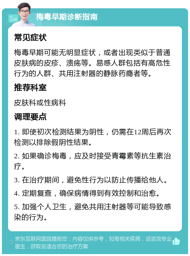 梅毒早期诊断指南 常见症状 梅毒早期可能无明显症状，或者出现类似于普通皮肤病的皮疹、溃疡等。易感人群包括有高危性行为的人群、共用注射器的静脉药瘾者等。 推荐科室 皮肤科或性病科 调理要点 1. 即使初次检测结果为阴性，仍需在12周后再次检测以排除假阴性结果。 2. 如果确诊梅毒，应及时接受青霉素等抗生素治疗。 3. 在治疗期间，避免性行为以防止传播给他人。 4. 定期复查，确保病情得到有效控制和治愈。 5. 加强个人卫生，避免共用注射器等可能导致感染的行为。