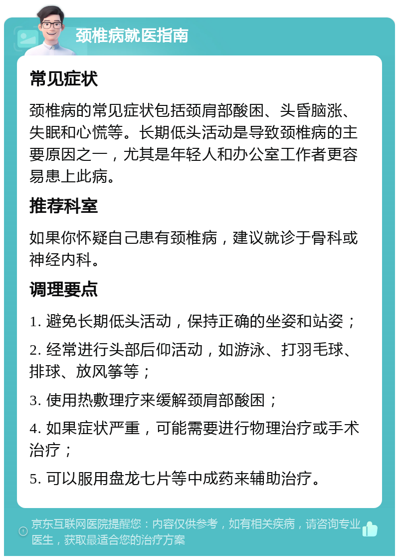 颈椎病就医指南 常见症状 颈椎病的常见症状包括颈肩部酸困、头昏脑涨、失眠和心慌等。长期低头活动是导致颈椎病的主要原因之一，尤其是年轻人和办公室工作者更容易患上此病。 推荐科室 如果你怀疑自己患有颈椎病，建议就诊于骨科或神经内科。 调理要点 1. 避免长期低头活动，保持正确的坐姿和站姿； 2. 经常进行头部后仰活动，如游泳、打羽毛球、排球、放风筝等； 3. 使用热敷理疗来缓解颈肩部酸困； 4. 如果症状严重，可能需要进行物理治疗或手术治疗； 5. 可以服用盘龙七片等中成药来辅助治疗。