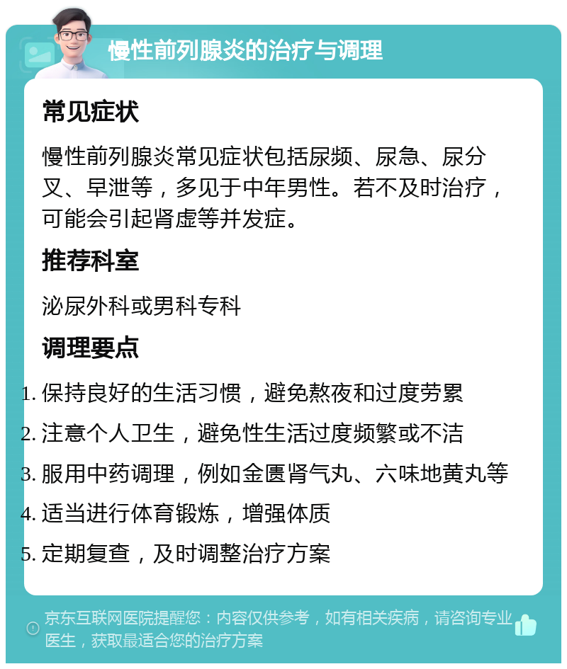 慢性前列腺炎的治疗与调理 常见症状 慢性前列腺炎常见症状包括尿频、尿急、尿分叉、早泄等，多见于中年男性。若不及时治疗，可能会引起肾虚等并发症。 推荐科室 泌尿外科或男科专科 调理要点 保持良好的生活习惯，避免熬夜和过度劳累 注意个人卫生，避免性生活过度频繁或不洁 服用中药调理，例如金匮肾气丸、六味地黄丸等 适当进行体育锻炼，增强体质 定期复查，及时调整治疗方案