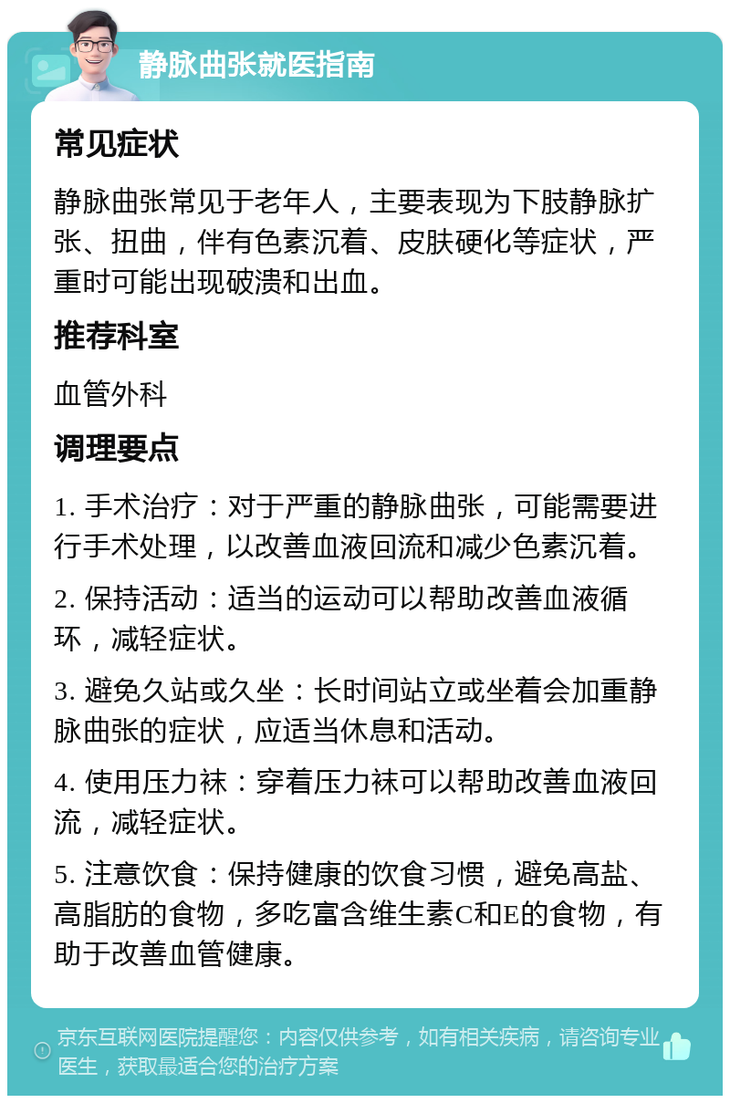 静脉曲张就医指南 常见症状 静脉曲张常见于老年人，主要表现为下肢静脉扩张、扭曲，伴有色素沉着、皮肤硬化等症状，严重时可能出现破溃和出血。 推荐科室 血管外科 调理要点 1. 手术治疗：对于严重的静脉曲张，可能需要进行手术处理，以改善血液回流和减少色素沉着。 2. 保持活动：适当的运动可以帮助改善血液循环，减轻症状。 3. 避免久站或久坐：长时间站立或坐着会加重静脉曲张的症状，应适当休息和活动。 4. 使用压力袜：穿着压力袜可以帮助改善血液回流，减轻症状。 5. 注意饮食：保持健康的饮食习惯，避免高盐、高脂肪的食物，多吃富含维生素C和E的食物，有助于改善血管健康。