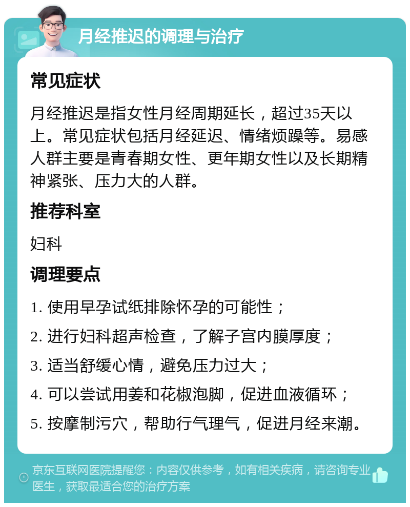 月经推迟的调理与治疗 常见症状 月经推迟是指女性月经周期延长，超过35天以上。常见症状包括月经延迟、情绪烦躁等。易感人群主要是青春期女性、更年期女性以及长期精神紧张、压力大的人群。 推荐科室 妇科 调理要点 1. 使用早孕试纸排除怀孕的可能性； 2. 进行妇科超声检查，了解子宫内膜厚度； 3. 适当舒缓心情，避免压力过大； 4. 可以尝试用姜和花椒泡脚，促进血液循环； 5. 按摩制污穴，帮助行气理气，促进月经来潮。