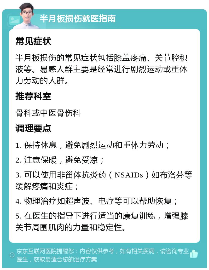 半月板损伤就医指南 常见症状 半月板损伤的常见症状包括膝盖疼痛、关节腔积液等。易感人群主要是经常进行剧烈运动或重体力劳动的人群。 推荐科室 骨科或中医骨伤科 调理要点 1. 保持休息，避免剧烈运动和重体力劳动； 2. 注意保暖，避免受凉； 3. 可以使用非甾体抗炎药（NSAIDs）如布洛芬等缓解疼痛和炎症； 4. 物理治疗如超声波、电疗等可以帮助恢复； 5. 在医生的指导下进行适当的康复训练，增强膝关节周围肌肉的力量和稳定性。