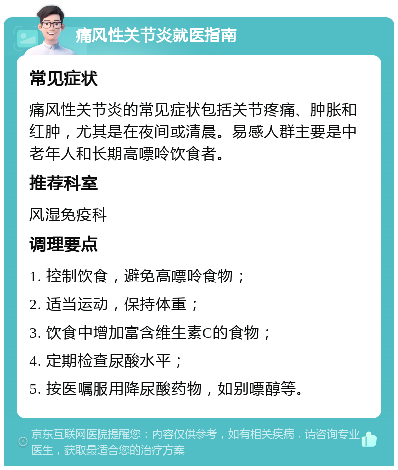 痛风性关节炎就医指南 常见症状 痛风性关节炎的常见症状包括关节疼痛、肿胀和红肿，尤其是在夜间或清晨。易感人群主要是中老年人和长期高嘌呤饮食者。 推荐科室 风湿免疫科 调理要点 1. 控制饮食，避免高嘌呤食物； 2. 适当运动，保持体重； 3. 饮食中增加富含维生素C的食物； 4. 定期检查尿酸水平； 5. 按医嘱服用降尿酸药物，如别嘌醇等。