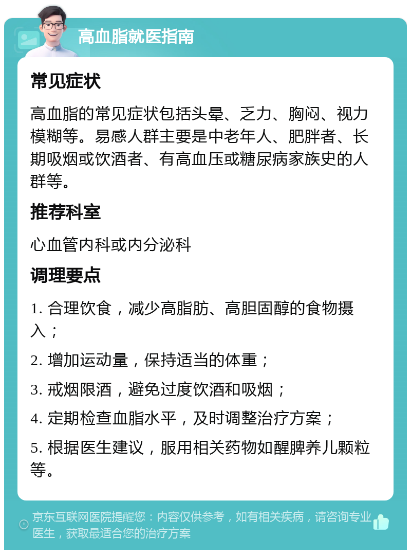 高血脂就医指南 常见症状 高血脂的常见症状包括头晕、乏力、胸闷、视力模糊等。易感人群主要是中老年人、肥胖者、长期吸烟或饮酒者、有高血压或糖尿病家族史的人群等。 推荐科室 心血管内科或内分泌科 调理要点 1. 合理饮食，减少高脂肪、高胆固醇的食物摄入； 2. 增加运动量，保持适当的体重； 3. 戒烟限酒，避免过度饮酒和吸烟； 4. 定期检查血脂水平，及时调整治疗方案； 5. 根据医生建议，服用相关药物如醒脾养儿颗粒等。