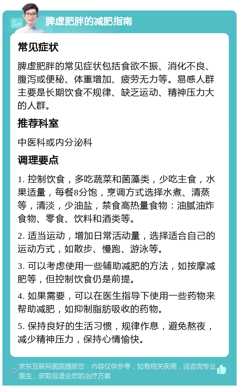 脾虚肥胖的减肥指南 常见症状 脾虚肥胖的常见症状包括食欲不振、消化不良、腹泻或便秘、体重增加、疲劳无力等。易感人群主要是长期饮食不规律、缺乏运动、精神压力大的人群。 推荐科室 中医科或内分泌科 调理要点 1. 控制饮食，多吃蔬菜和菌藻类，少吃主食，水果适量，每餐8分饱，烹调方式选择水煮、清蒸等，清淡，少油盐，禁食高热量食物：油腻油炸食物、零食、饮料和酒类等。 2. 适当运动，增加日常活动量，选择适合自己的运动方式，如散步、慢跑、游泳等。 3. 可以考虑使用一些辅助减肥的方法，如按摩减肥等，但控制饮食仍是前提。 4. 如果需要，可以在医生指导下使用一些药物来帮助减肥，如抑制脂肪吸收的药物。 5. 保持良好的生活习惯，规律作息，避免熬夜，减少精神压力，保持心情愉快。