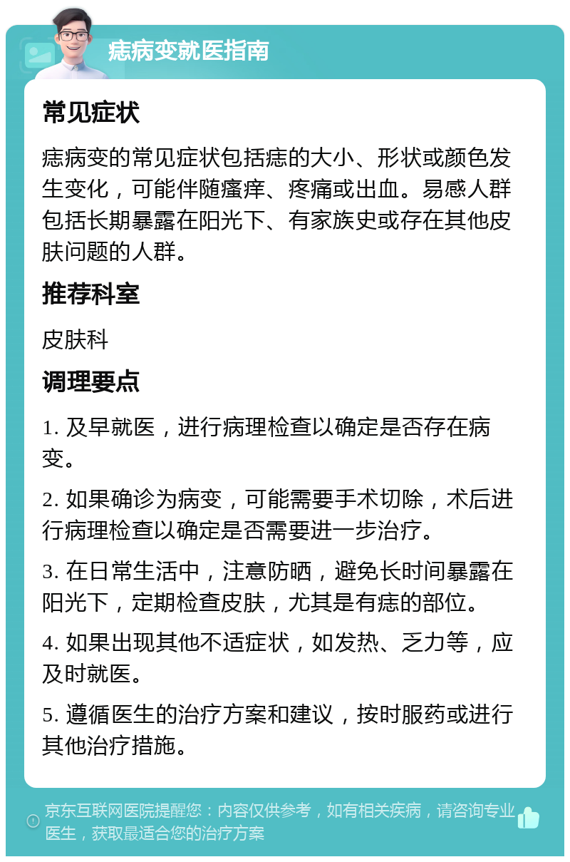 痣病变就医指南 常见症状 痣病变的常见症状包括痣的大小、形状或颜色发生变化，可能伴随瘙痒、疼痛或出血。易感人群包括长期暴露在阳光下、有家族史或存在其他皮肤问题的人群。 推荐科室 皮肤科 调理要点 1. 及早就医，进行病理检查以确定是否存在病变。 2. 如果确诊为病变，可能需要手术切除，术后进行病理检查以确定是否需要进一步治疗。 3. 在日常生活中，注意防晒，避免长时间暴露在阳光下，定期检查皮肤，尤其是有痣的部位。 4. 如果出现其他不适症状，如发热、乏力等，应及时就医。 5. 遵循医生的治疗方案和建议，按时服药或进行其他治疗措施。