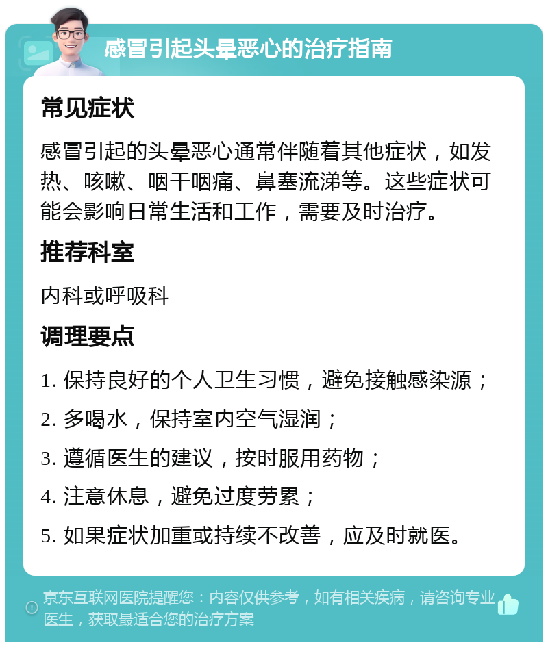 感冒引起头晕恶心的治疗指南 常见症状 感冒引起的头晕恶心通常伴随着其他症状，如发热、咳嗽、咽干咽痛、鼻塞流涕等。这些症状可能会影响日常生活和工作，需要及时治疗。 推荐科室 内科或呼吸科 调理要点 1. 保持良好的个人卫生习惯，避免接触感染源； 2. 多喝水，保持室内空气湿润； 3. 遵循医生的建议，按时服用药物； 4. 注意休息，避免过度劳累； 5. 如果症状加重或持续不改善，应及时就医。