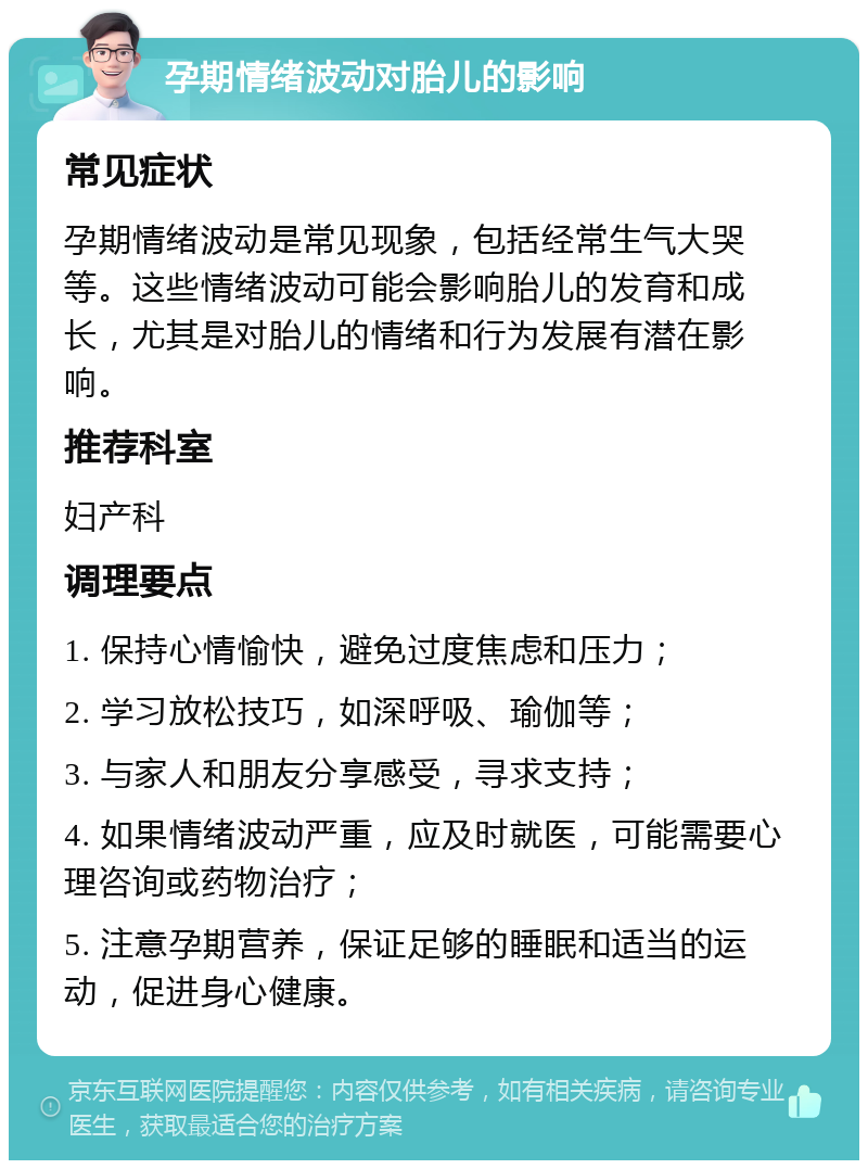 孕期情绪波动对胎儿的影响 常见症状 孕期情绪波动是常见现象，包括经常生气大哭等。这些情绪波动可能会影响胎儿的发育和成长，尤其是对胎儿的情绪和行为发展有潜在影响。 推荐科室 妇产科 调理要点 1. 保持心情愉快，避免过度焦虑和压力； 2. 学习放松技巧，如深呼吸、瑜伽等； 3. 与家人和朋友分享感受，寻求支持； 4. 如果情绪波动严重，应及时就医，可能需要心理咨询或药物治疗； 5. 注意孕期营养，保证足够的睡眠和适当的运动，促进身心健康。