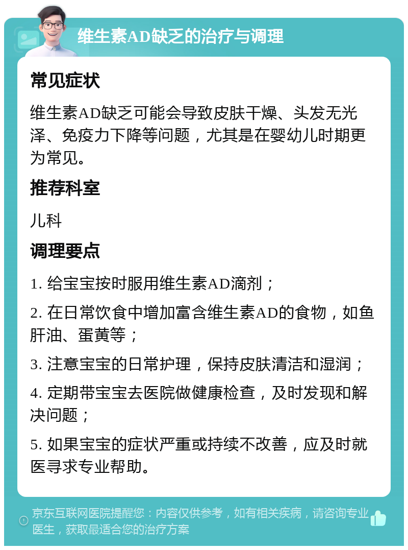 维生素AD缺乏的治疗与调理 常见症状 维生素AD缺乏可能会导致皮肤干燥、头发无光泽、免疫力下降等问题，尤其是在婴幼儿时期更为常见。 推荐科室 儿科 调理要点 1. 给宝宝按时服用维生素AD滴剂； 2. 在日常饮食中增加富含维生素AD的食物，如鱼肝油、蛋黄等； 3. 注意宝宝的日常护理，保持皮肤清洁和湿润； 4. 定期带宝宝去医院做健康检查，及时发现和解决问题； 5. 如果宝宝的症状严重或持续不改善，应及时就医寻求专业帮助。