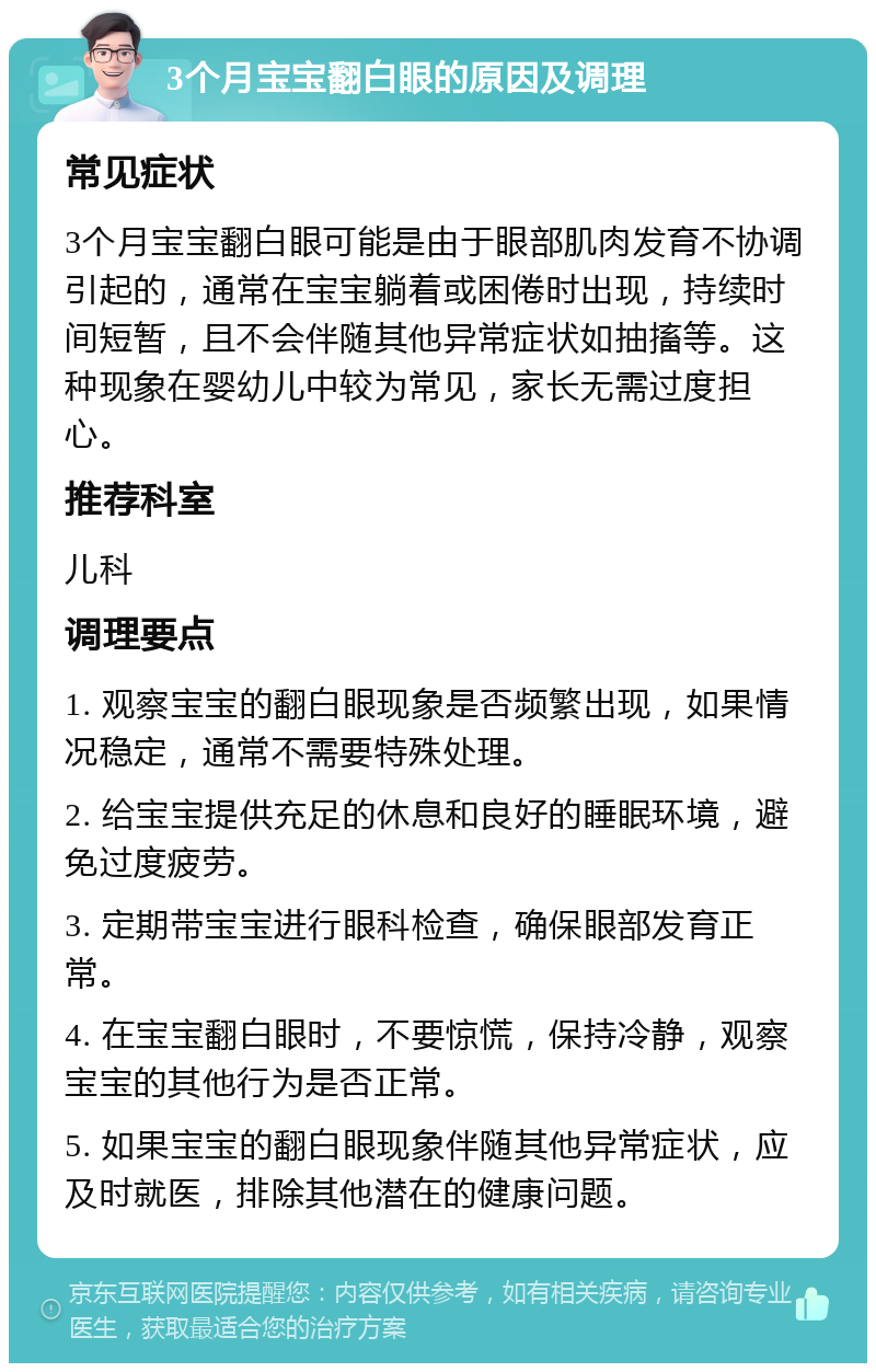 3个月宝宝翻白眼的原因及调理 常见症状 3个月宝宝翻白眼可能是由于眼部肌肉发育不协调引起的，通常在宝宝躺着或困倦时出现，持续时间短暂，且不会伴随其他异常症状如抽搐等。这种现象在婴幼儿中较为常见，家长无需过度担心。 推荐科室 儿科 调理要点 1. 观察宝宝的翻白眼现象是否频繁出现，如果情况稳定，通常不需要特殊处理。 2. 给宝宝提供充足的休息和良好的睡眠环境，避免过度疲劳。 3. 定期带宝宝进行眼科检查，确保眼部发育正常。 4. 在宝宝翻白眼时，不要惊慌，保持冷静，观察宝宝的其他行为是否正常。 5. 如果宝宝的翻白眼现象伴随其他异常症状，应及时就医，排除其他潜在的健康问题。