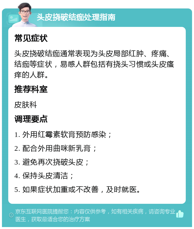 头皮挠破结痂处理指南 常见症状 头皮挠破结痂通常表现为头皮局部红肿、疼痛、结痂等症状，易感人群包括有挠头习惯或头皮瘙痒的人群。 推荐科室 皮肤科 调理要点 1. 外用红霉素软膏预防感染； 2. 配合外用曲咪新乳膏； 3. 避免再次挠破头皮； 4. 保持头皮清洁； 5. 如果症状加重或不改善，及时就医。