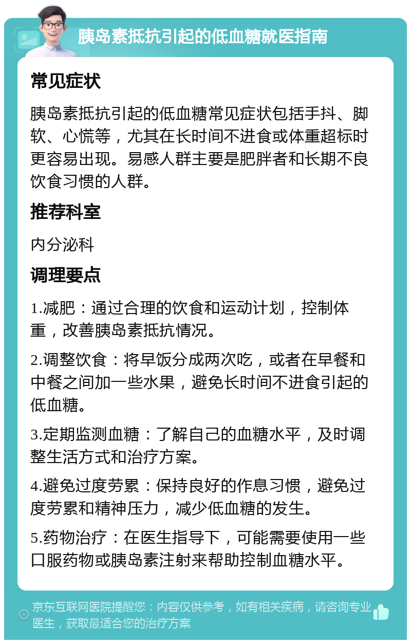 胰岛素抵抗引起的低血糖就医指南 常见症状 胰岛素抵抗引起的低血糖常见症状包括手抖、脚软、心慌等，尤其在长时间不进食或体重超标时更容易出现。易感人群主要是肥胖者和长期不良饮食习惯的人群。 推荐科室 内分泌科 调理要点 1.减肥：通过合理的饮食和运动计划，控制体重，改善胰岛素抵抗情况。 2.调整饮食：将早饭分成两次吃，或者在早餐和中餐之间加一些水果，避免长时间不进食引起的低血糖。 3.定期监测血糖：了解自己的血糖水平，及时调整生活方式和治疗方案。 4.避免过度劳累：保持良好的作息习惯，避免过度劳累和精神压力，减少低血糖的发生。 5.药物治疗：在医生指导下，可能需要使用一些口服药物或胰岛素注射来帮助控制血糖水平。