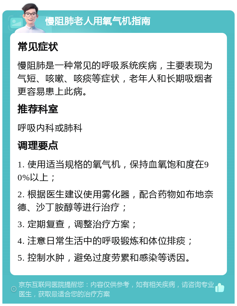 慢阻肺老人用氧气机指南 常见症状 慢阻肺是一种常见的呼吸系统疾病，主要表现为气短、咳嗽、咳痰等症状，老年人和长期吸烟者更容易患上此病。 推荐科室 呼吸内科或肺科 调理要点 1. 使用适当规格的氧气机，保持血氧饱和度在90%以上； 2. 根据医生建议使用雾化器，配合药物如布地奈德、沙丁胺醇等进行治疗； 3. 定期复查，调整治疗方案； 4. 注意日常生活中的呼吸锻炼和体位排痰； 5. 控制水肿，避免过度劳累和感染等诱因。