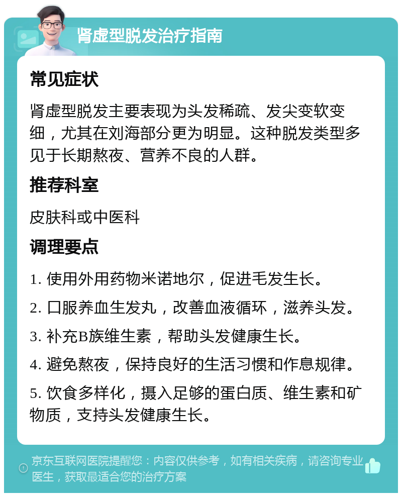 肾虚型脱发治疗指南 常见症状 肾虚型脱发主要表现为头发稀疏、发尖变软变细，尤其在刘海部分更为明显。这种脱发类型多见于长期熬夜、营养不良的人群。 推荐科室 皮肤科或中医科 调理要点 1. 使用外用药物米诺地尔，促进毛发生长。 2. 口服养血生发丸，改善血液循环，滋养头发。 3. 补充B族维生素，帮助头发健康生长。 4. 避免熬夜，保持良好的生活习惯和作息规律。 5. 饮食多样化，摄入足够的蛋白质、维生素和矿物质，支持头发健康生长。