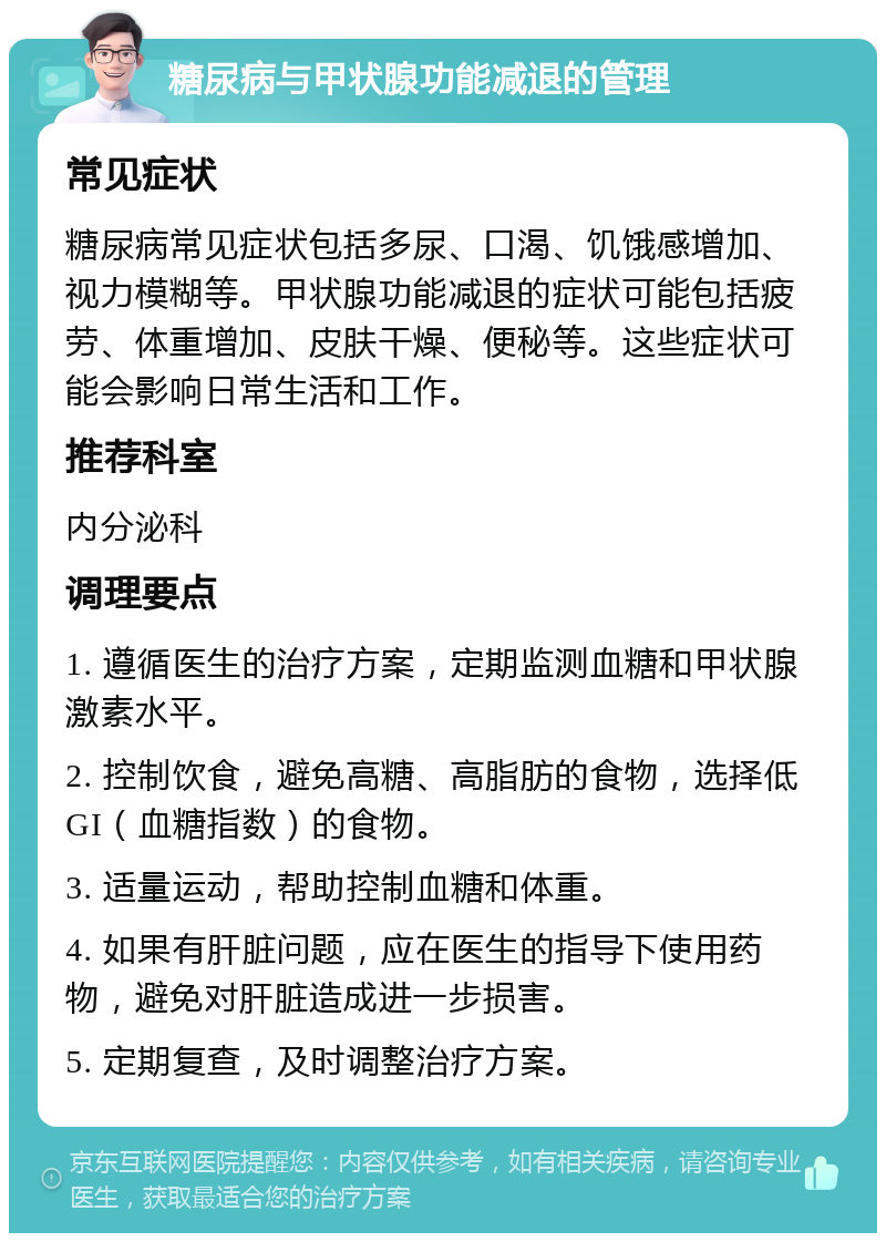 糖尿病与甲状腺功能减退的管理 常见症状 糖尿病常见症状包括多尿、口渴、饥饿感增加、视力模糊等。甲状腺功能减退的症状可能包括疲劳、体重增加、皮肤干燥、便秘等。这些症状可能会影响日常生活和工作。 推荐科室 内分泌科 调理要点 1. 遵循医生的治疗方案，定期监测血糖和甲状腺激素水平。 2. 控制饮食，避免高糖、高脂肪的食物，选择低GI（血糖指数）的食物。 3. 适量运动，帮助控制血糖和体重。 4. 如果有肝脏问题，应在医生的指导下使用药物，避免对肝脏造成进一步损害。 5. 定期复查，及时调整治疗方案。