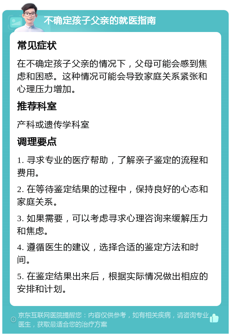 不确定孩子父亲的就医指南 常见症状 在不确定孩子父亲的情况下，父母可能会感到焦虑和困惑。这种情况可能会导致家庭关系紧张和心理压力增加。 推荐科室 产科或遗传学科室 调理要点 1. 寻求专业的医疗帮助，了解亲子鉴定的流程和费用。 2. 在等待鉴定结果的过程中，保持良好的心态和家庭关系。 3. 如果需要，可以考虑寻求心理咨询来缓解压力和焦虑。 4. 遵循医生的建议，选择合适的鉴定方法和时间。 5. 在鉴定结果出来后，根据实际情况做出相应的安排和计划。