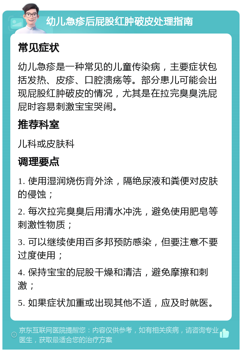 幼儿急疹后屁股红肿破皮处理指南 常见症状 幼儿急疹是一种常见的儿童传染病，主要症状包括发热、皮疹、口腔溃疡等。部分患儿可能会出现屁股红肿破皮的情况，尤其是在拉完臭臭洗屁屁时容易刺激宝宝哭闹。 推荐科室 儿科或皮肤科 调理要点 1. 使用湿润烧伤膏外涂，隔绝尿液和粪便对皮肤的侵蚀； 2. 每次拉完臭臭后用清水冲洗，避免使用肥皂等刺激性物质； 3. 可以继续使用百多邦预防感染，但要注意不要过度使用； 4. 保持宝宝的屁股干燥和清洁，避免摩擦和刺激； 5. 如果症状加重或出现其他不适，应及时就医。