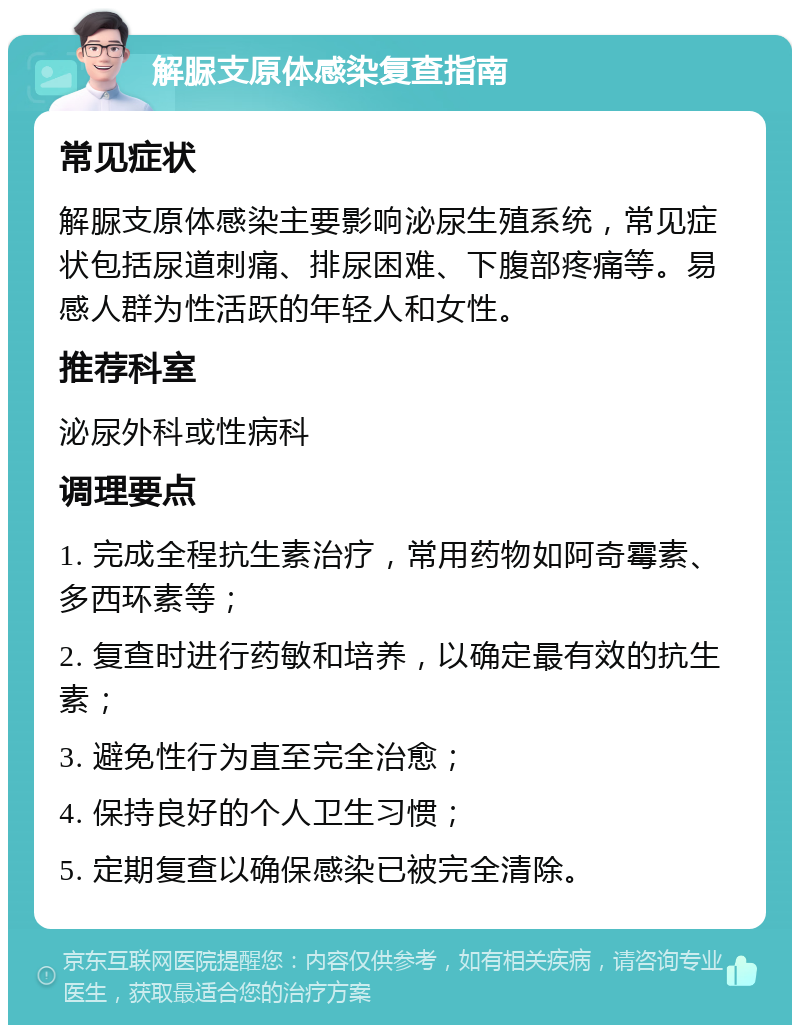 解脲支原体感染复查指南 常见症状 解脲支原体感染主要影响泌尿生殖系统，常见症状包括尿道刺痛、排尿困难、下腹部疼痛等。易感人群为性活跃的年轻人和女性。 推荐科室 泌尿外科或性病科 调理要点 1. 完成全程抗生素治疗，常用药物如阿奇霉素、多西环素等； 2. 复查时进行药敏和培养，以确定最有效的抗生素； 3. 避免性行为直至完全治愈； 4. 保持良好的个人卫生习惯； 5. 定期复查以确保感染已被完全清除。