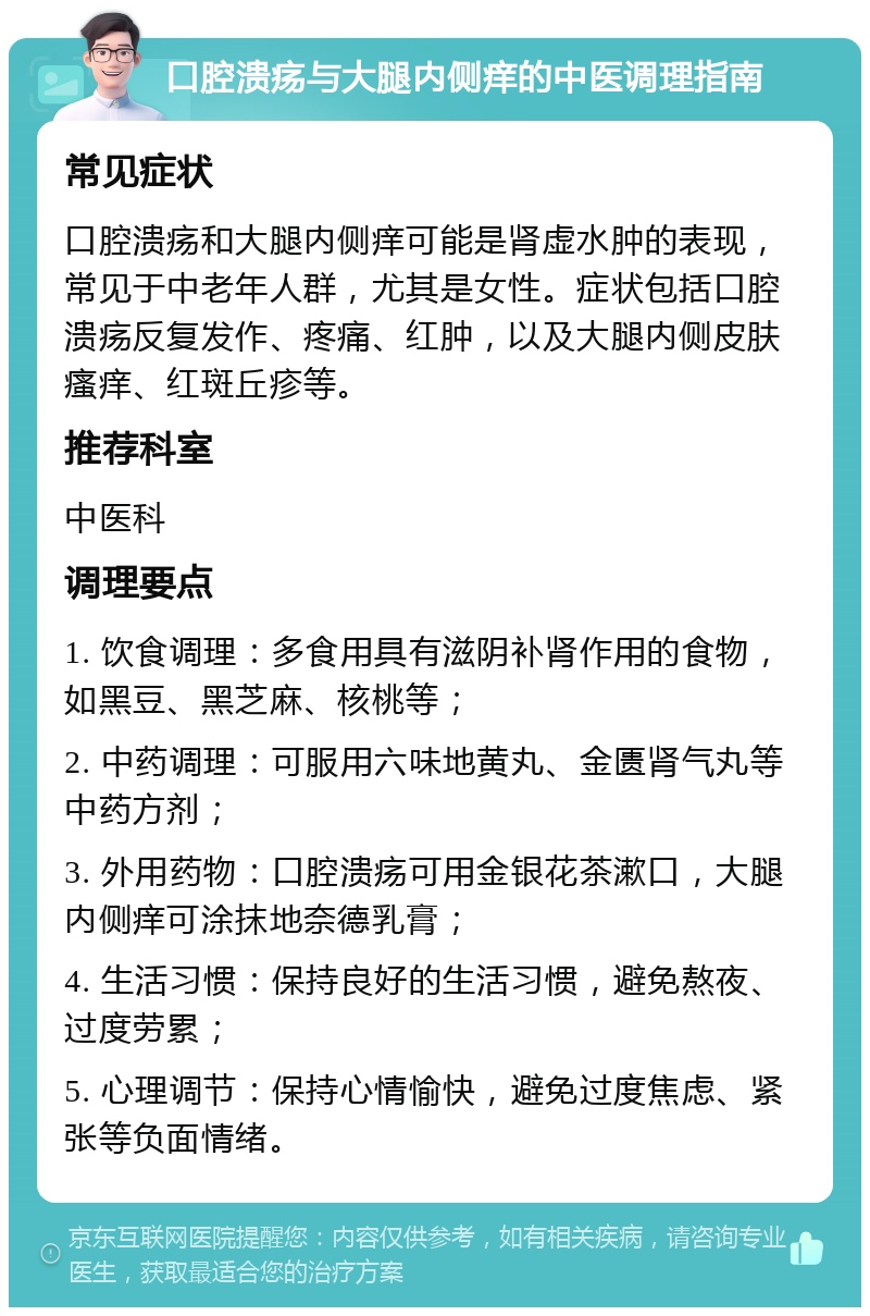 口腔溃疡与大腿内侧痒的中医调理指南 常见症状 口腔溃疡和大腿内侧痒可能是肾虚水肿的表现，常见于中老年人群，尤其是女性。症状包括口腔溃疡反复发作、疼痛、红肿，以及大腿内侧皮肤瘙痒、红斑丘疹等。 推荐科室 中医科 调理要点 1. 饮食调理：多食用具有滋阴补肾作用的食物，如黑豆、黑芝麻、核桃等； 2. 中药调理：可服用六味地黄丸、金匮肾气丸等中药方剂； 3. 外用药物：口腔溃疡可用金银花茶漱口，大腿内侧痒可涂抹地奈德乳膏； 4. 生活习惯：保持良好的生活习惯，避免熬夜、过度劳累； 5. 心理调节：保持心情愉快，避免过度焦虑、紧张等负面情绪。