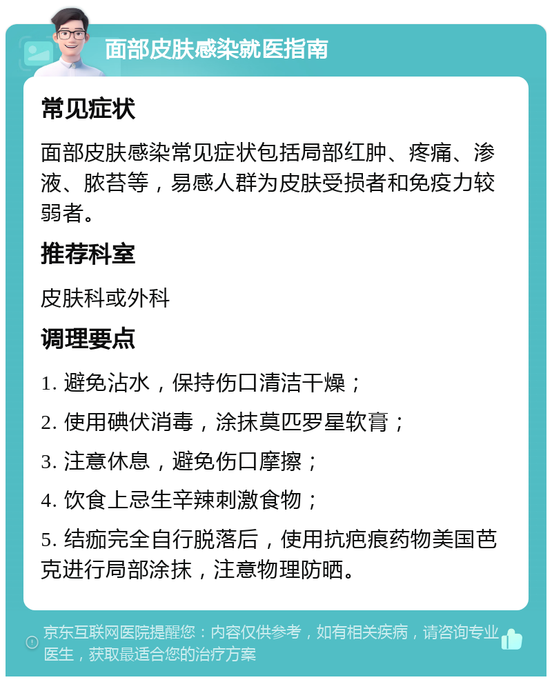 面部皮肤感染就医指南 常见症状 面部皮肤感染常见症状包括局部红肿、疼痛、渗液、脓苔等，易感人群为皮肤受损者和免疫力较弱者。 推荐科室 皮肤科或外科 调理要点 1. 避免沾水，保持伤口清洁干燥； 2. 使用碘伏消毒，涂抹莫匹罗星软膏； 3. 注意休息，避免伤口摩擦； 4. 饮食上忌生辛辣刺激食物； 5. 结痂完全自行脱落后，使用抗疤痕药物美国芭克进行局部涂抹，注意物理防晒。