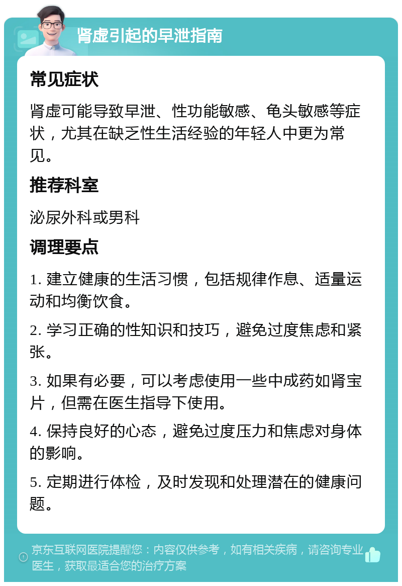 肾虚引起的早泄指南 常见症状 肾虚可能导致早泄、性功能敏感、龟头敏感等症状，尤其在缺乏性生活经验的年轻人中更为常见。 推荐科室 泌尿外科或男科 调理要点 1. 建立健康的生活习惯，包括规律作息、适量运动和均衡饮食。 2. 学习正确的性知识和技巧，避免过度焦虑和紧张。 3. 如果有必要，可以考虑使用一些中成药如肾宝片，但需在医生指导下使用。 4. 保持良好的心态，避免过度压力和焦虑对身体的影响。 5. 定期进行体检，及时发现和处理潜在的健康问题。