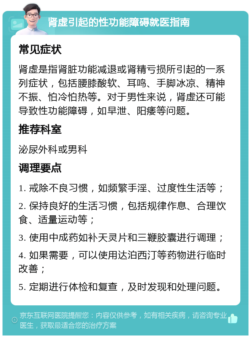 肾虚引起的性功能障碍就医指南 常见症状 肾虚是指肾脏功能减退或肾精亏损所引起的一系列症状，包括腰膝酸软、耳鸣、手脚冰凉、精神不振、怕冷怕热等。对于男性来说，肾虚还可能导致性功能障碍，如早泄、阳痿等问题。 推荐科室 泌尿外科或男科 调理要点 1. 戒除不良习惯，如频繁手淫、过度性生活等； 2. 保持良好的生活习惯，包括规律作息、合理饮食、适量运动等； 3. 使用中成药如补天灵片和三鞭胶囊进行调理； 4. 如果需要，可以使用达泊西汀等药物进行临时改善； 5. 定期进行体检和复查，及时发现和处理问题。