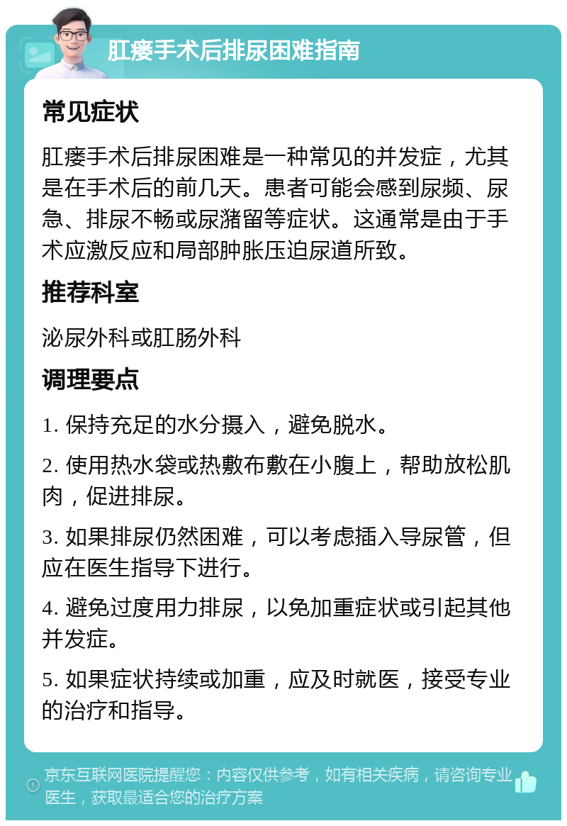 肛瘘手术后排尿困难指南 常见症状 肛瘘手术后排尿困难是一种常见的并发症，尤其是在手术后的前几天。患者可能会感到尿频、尿急、排尿不畅或尿潴留等症状。这通常是由于手术应激反应和局部肿胀压迫尿道所致。 推荐科室 泌尿外科或肛肠外科 调理要点 1. 保持充足的水分摄入，避免脱水。 2. 使用热水袋或热敷布敷在小腹上，帮助放松肌肉，促进排尿。 3. 如果排尿仍然困难，可以考虑插入导尿管，但应在医生指导下进行。 4. 避免过度用力排尿，以免加重症状或引起其他并发症。 5. 如果症状持续或加重，应及时就医，接受专业的治疗和指导。