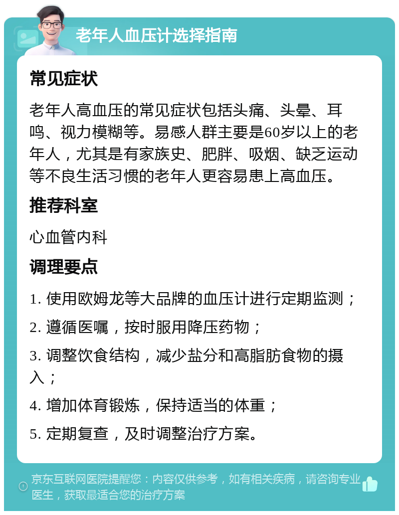 老年人血压计选择指南 常见症状 老年人高血压的常见症状包括头痛、头晕、耳鸣、视力模糊等。易感人群主要是60岁以上的老年人，尤其是有家族史、肥胖、吸烟、缺乏运动等不良生活习惯的老年人更容易患上高血压。 推荐科室 心血管内科 调理要点 1. 使用欧姆龙等大品牌的血压计进行定期监测； 2. 遵循医嘱，按时服用降压药物； 3. 调整饮食结构，减少盐分和高脂肪食物的摄入； 4. 增加体育锻炼，保持适当的体重； 5. 定期复查，及时调整治疗方案。