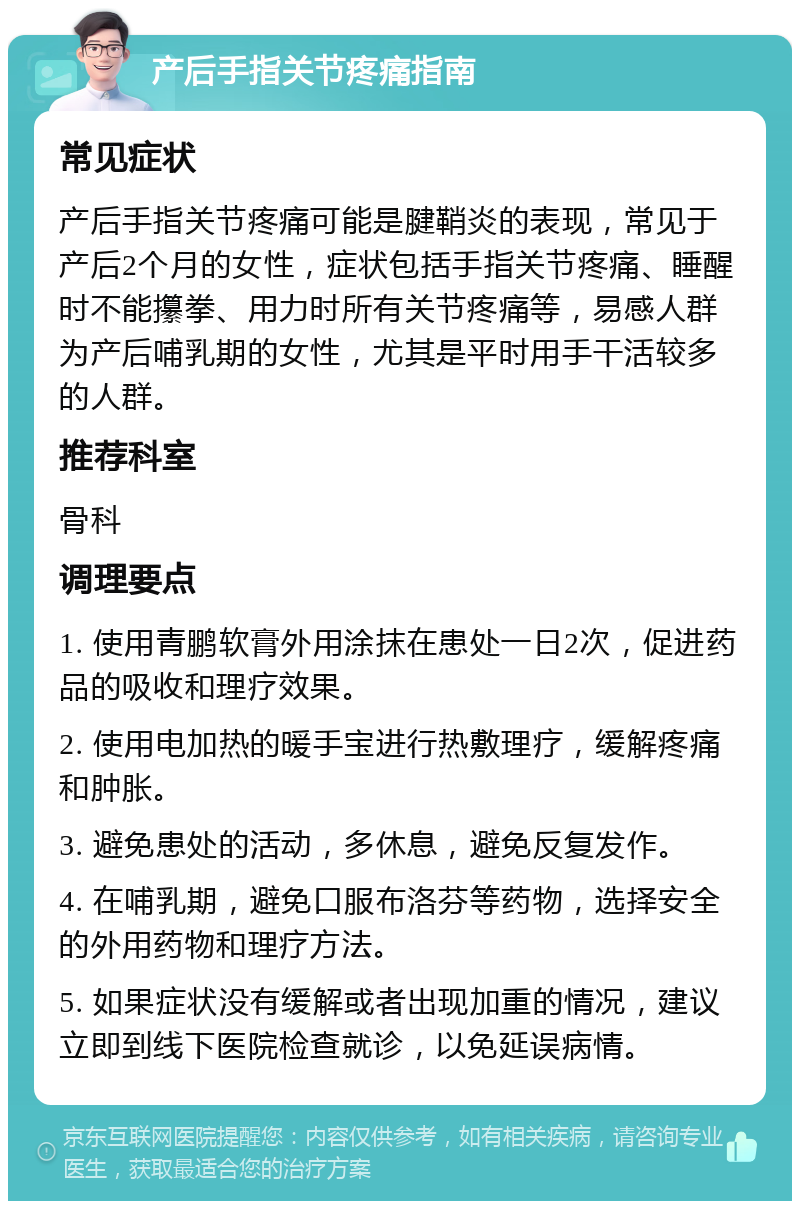 产后手指关节疼痛指南 常见症状 产后手指关节疼痛可能是腱鞘炎的表现，常见于产后2个月的女性，症状包括手指关节疼痛、睡醒时不能攥拳、用力时所有关节疼痛等，易感人群为产后哺乳期的女性，尤其是平时用手干活较多的人群。 推荐科室 骨科 调理要点 1. 使用青鹏软膏外用涂抹在患处一日2次，促进药品的吸收和理疗效果。 2. 使用电加热的暖手宝进行热敷理疗，缓解疼痛和肿胀。 3. 避免患处的活动，多休息，避免反复发作。 4. 在哺乳期，避免口服布洛芬等药物，选择安全的外用药物和理疗方法。 5. 如果症状没有缓解或者出现加重的情况，建议立即到线下医院检查就诊，以免延误病情。